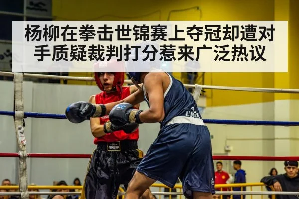 杨柳在拳击世锦赛上夺冠却遭对手质疑裁判打分惹来广泛热议
